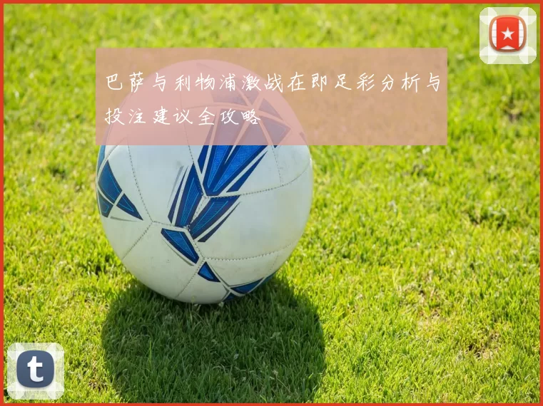 巴萨与利物浦激战在即足彩分析与投注建议全攻略