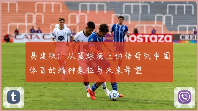 易建联：从篮球场上的传奇到中国体育的精神象征与未来希望