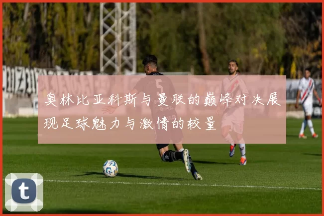 奥林比亚科斯与曼联的巅峰对决展现足球魅力与激情的较量