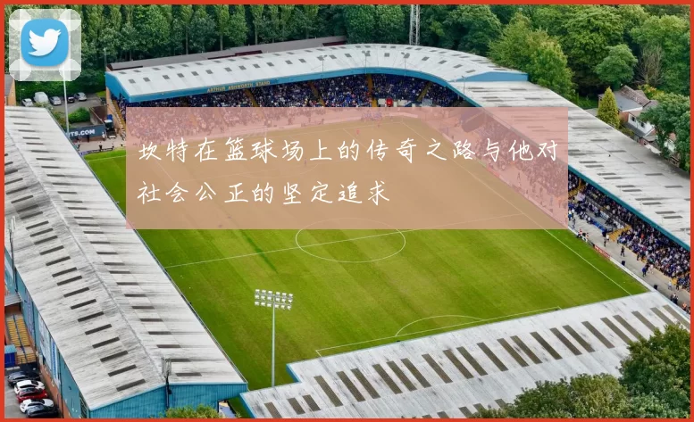 坎特在篮球场上的传奇之路与他对社会公正的坚定追求