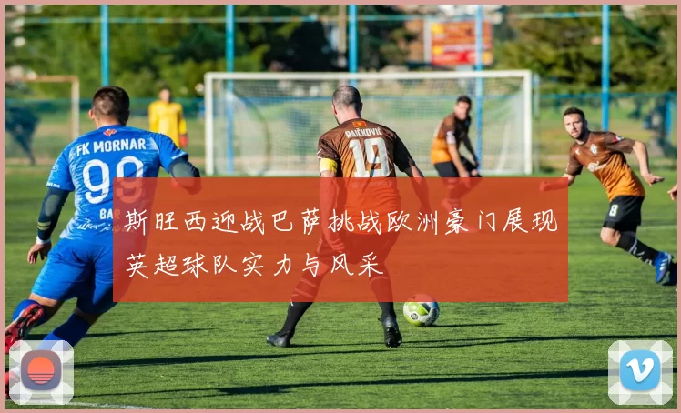 斯旺西迎战巴萨挑战欧洲豪门展现英超球队实力与风采