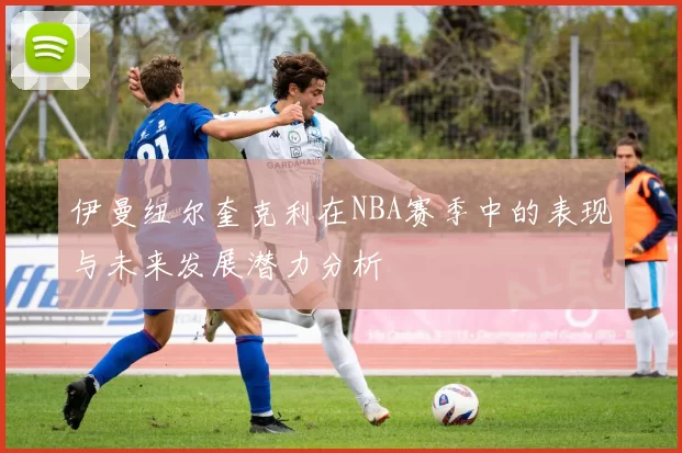 伊曼纽尔奎克利在NBA赛季中的表现与未来发展潜力分析