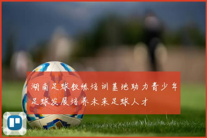 湖南足球教练培训基地助力青少年足球发展培养未来足球人才