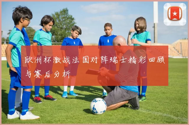 欧洲杯激战法国对阵瑞士精彩回顾与赛后分析